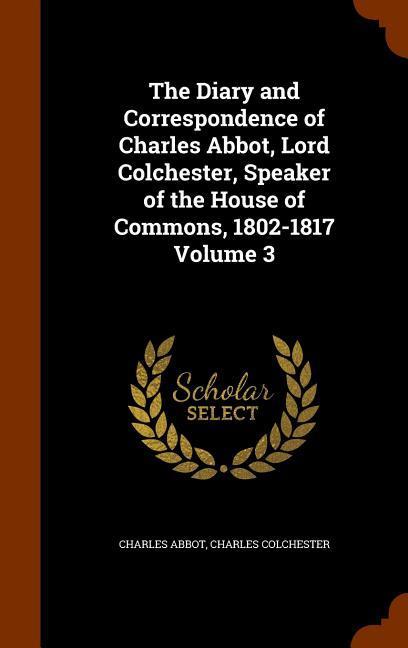 The Diary and Correspondence of Charles Abbot Lord Colchester Speaker of the House of Commons 1802-1817 Volume 3