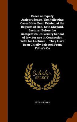 Cases on Equity Jurisprudence. The Following Cases Have Been Printed at the Request of Hon. Seth Shepard Lecturer Before the Georgetown University School of law for use in Connection With his Lectures ... They Have Been Chiefly Selected From Fetter‘s Ca