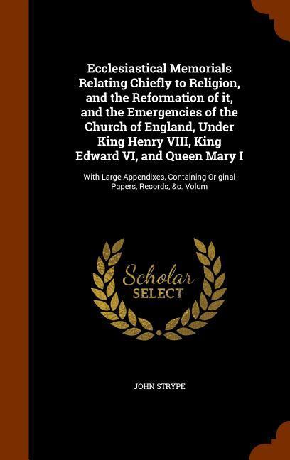 Ecclesiastical Memorials Relating Chiefly to Religion and the Reformation of it and the Emergencies of the Church of England Under King Henry VIII King Edward VI and Queen Mary I