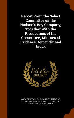 Report From the Select Committee on the Hudson‘s Bay Company; Together With the Proceedings of the Committee Minutes of Evidence Appendix and Index