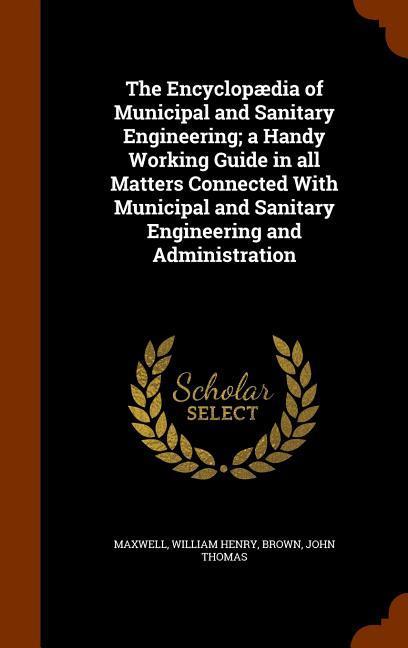 The Encyclopædia of Municipal and Sanitary Engineering; a Handy Working Guide in all Matters Connected With Municipal and Sanitary Engineering and Adm