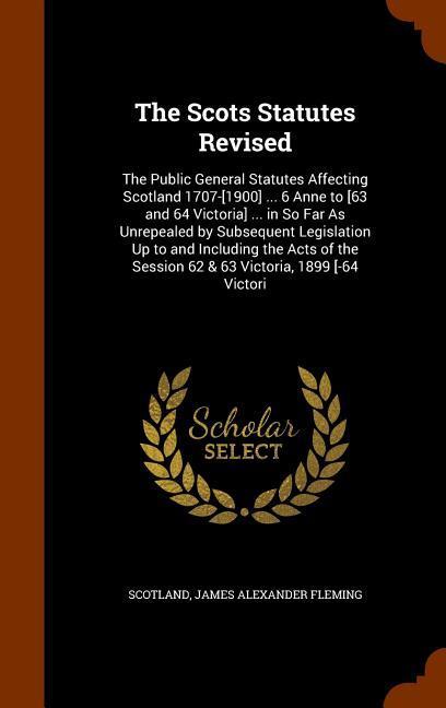 The Scots Statutes Revised: The Public General Statutes Affecting Scotland 1707-[1900] ... 6 Anne to [63 and 64 Victoria] ... in So Far As Unrepea