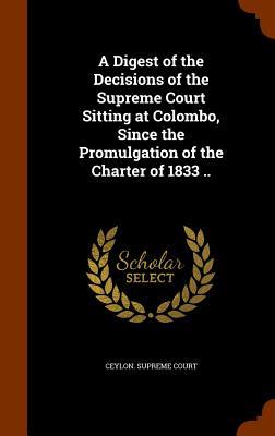 A Digest of the Decisions of the Supreme Court Sitting at Colombo Since the Promulgation of the Charter of 1833 ..
