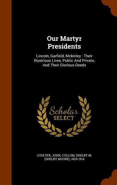 Our Martyr Presidents: Lincoln Garfield Mckinley: Their Illustrious Lives Public And Private And Their Glorious Deeds