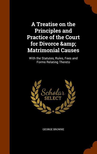 A Treatise on the Principles and Practice of the Court for Divorce & Matrimonial Causes: With the Statutes Rules Fees and Forms Relating Thereto