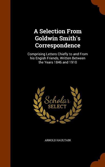A Selection From Goldwin Smith‘s Correspondence: Comprising Letters Chiefly to and From his Engish Friends Written Between the Years 1846 and 1910
