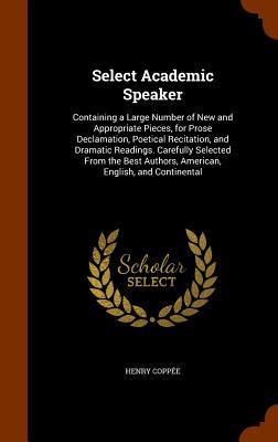 Select Academic Speaker: Containing a Large Number of New and Appropriate Pieces for Prose Declamation Poetical Recitation and Dramatic Read