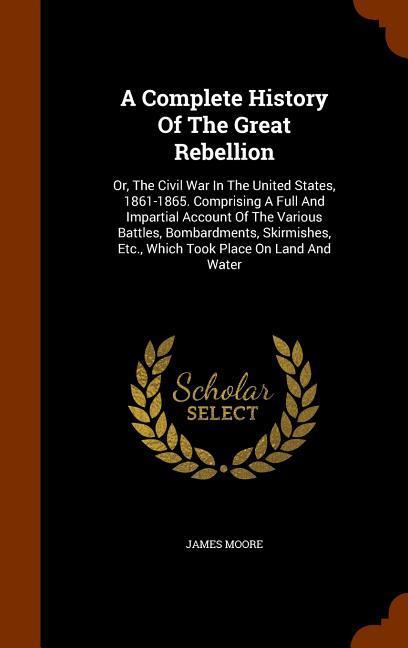 A Complete History Of The Great Rebellion: Or The Civil War In The United States 1861-1865. Comprising A Full And Impartial Account Of The Various B