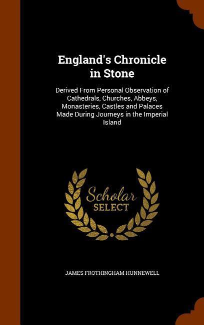 England‘s Chronicle in Stone: Derived From Personal Observation of Cathedrals Churches Abbeys Monasteries Castles and Palaces Made During Journe