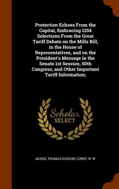 Protection Echoes From the Capital Embracing 1254 Selections From the Great Tariff Debate on the Mills Bill in the House of Representatives and on the President‘s Message in the Senate 1st Session 50th Congress and Other Important Tariff Information;