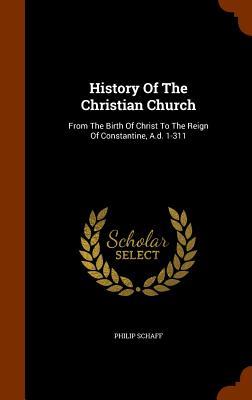 History Of The Christian Church: From The Birth Of Christ To The Reign Of Constantine A.d. 1-311