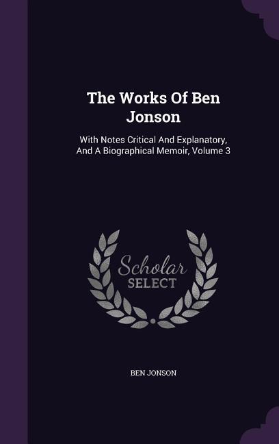 The Works Of Ben Jonson: With Notes Critical And Explanatory And A Biographical Memoir Volume 3