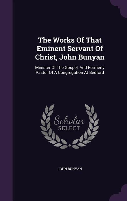 The Works Of That Eminent Servant Of Christ John Bunyan: Minister Of The Gospel And Formerly Pastor Of A Congregation At Bedford