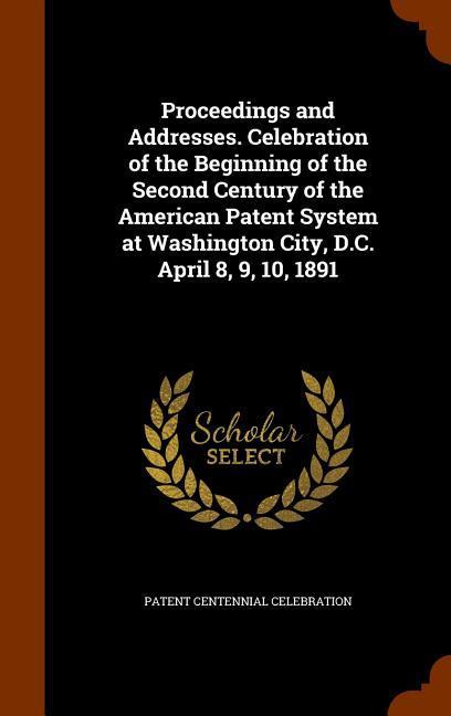 Proceedings and Addresses. Celebration of the Beginning of the Second Century of the American Patent System at Washington City D.C. April 8 9 10 1