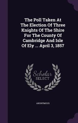 The Poll Taken At The Election Of Three Knights Of The Shire For The County Of Cambridge And Isle Of Ely ... April 3 1857