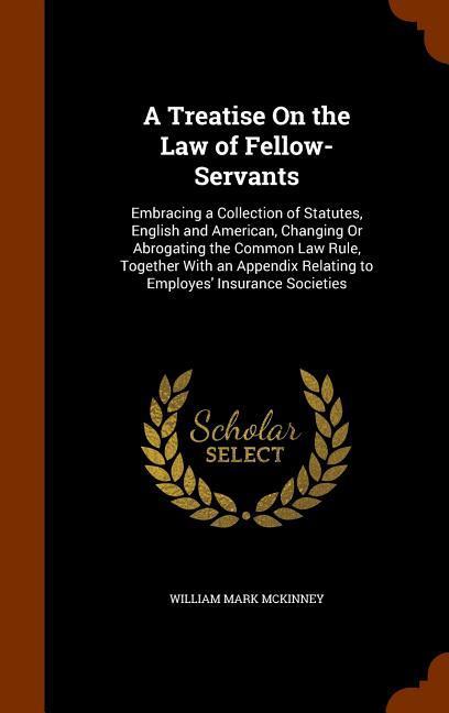 A Treatise On the Law of Fellow-Servants: Embracing a Collection of Statutes English and American Changing Or Abrogating the Common Law Rule Togeth