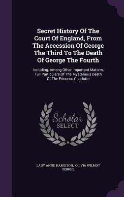 Secret History Of The Court Of England From The Accession Of George The Third To The Death Of George The Fourth: Including Among Other Important Mat