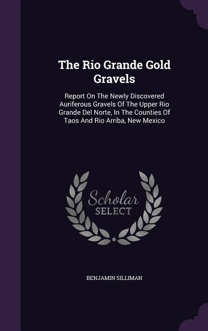 The Rio Grande Gold Gravels: Report On The Newly Discovered Auriferous Gravels Of The Upper Rio Grande Del Norte In The Counties Of Taos And Rio A