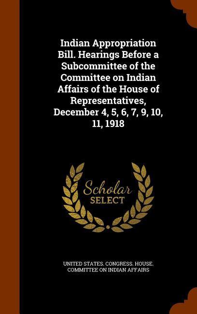 Indian Appropriation Bill. Hearings Before a Subcommittee of the Committee on Indian Affairs of the House of Representatives December 4 5 6 7 9 10 11 1918