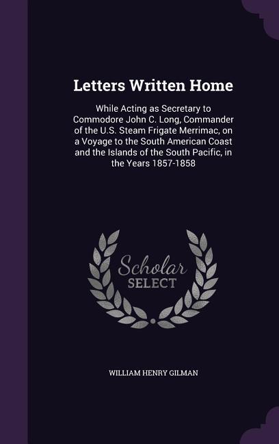 Letters Written Home: While Acting as Secretary to Commodore John C. Long Commander of the U.S. Steam Frigate Merrimac on a Voyage to the