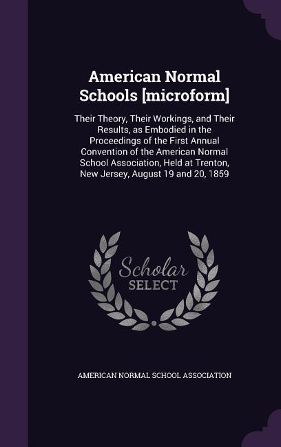 American Normal Schools [microform]: Their Theory Their Workings and Their Results as Embodied in the Proceedings of the First Annual Convention of