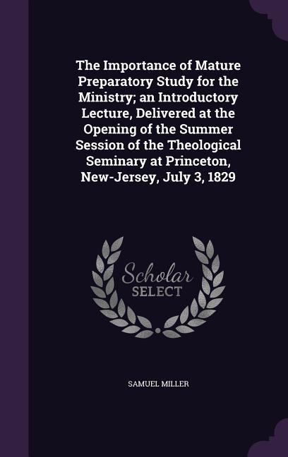 The Importance of Mature Preparatory Study for the Ministry; an Introductory Lecture Delivered at the Opening of the Summer Session of the Theological Seminary at Princeton New-Jersey July 3 1829