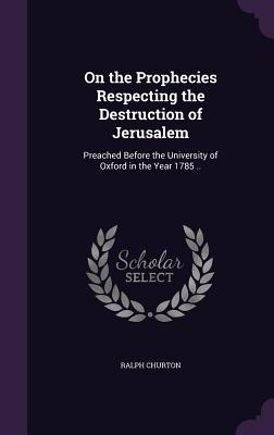On the Prophecies Respecting the Destruction of Jerusalem: Preached Before the University of Oxford in the Year 1785 ..