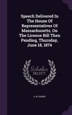 Speech Delivered In The House Of Representatives Of Massachusetts On The License Bill Then Pending Thursday June 18 1874