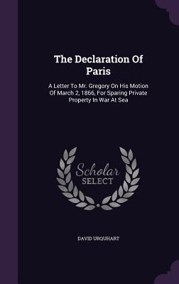 The Declaration Of Paris: A Letter To Mr. Gregory On His Motion Of March 2 1866 For Sparing Private Property In War At Sea