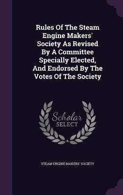 Rules Of The Steam Engine Makers‘ Society As Revised By A Committee Specially Elected And Endorsed By The Votes Of The Society