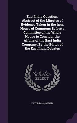 East India Question. Abstract of the Minutes of Evidence Taken in the hon. House of Commons Before a Committee of the Whole House to Consider the Affairs of the East India Company. By the Editor of the East India Debates