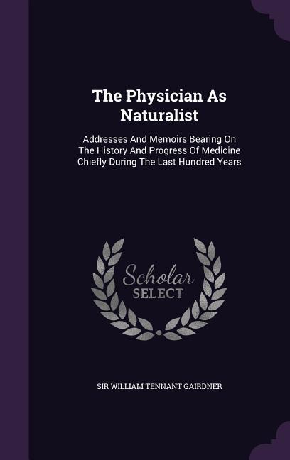 The Physician As Naturalist: Addresses And Memoirs Bearing On The History And Progress Of Medicine Chiefly During The Last Hundred Years