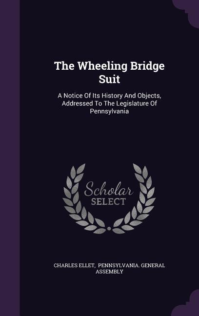 The Wheeling Bridge Suit: A Notice Of Its History And Objects Addressed To The Legislature Of Pennsylvania