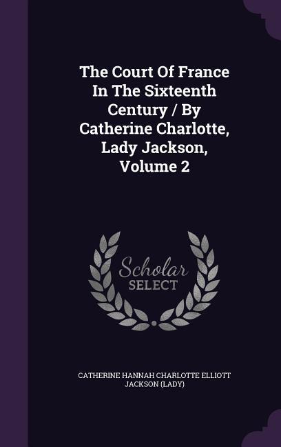 The Court Of France In The Sixteenth Century / By Catherine Charlotte Lady Jackson Volume 2