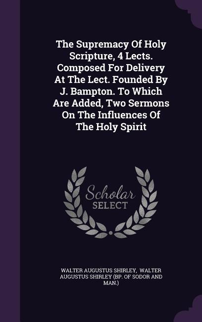 The Supremacy Of Holy Scripture 4 Lects. Composed For Delivery At The Lect. Founded By J. Bampton. To Which Are Added Two Sermons On The Influences