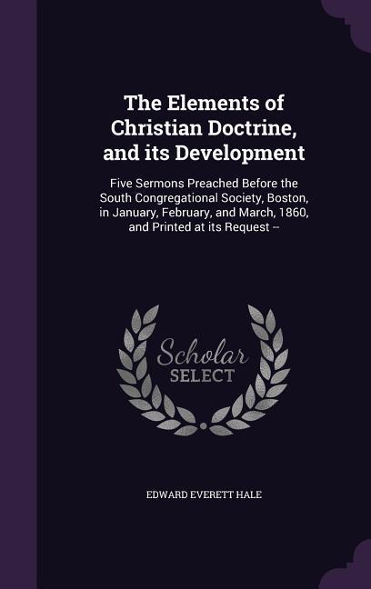 The Elements of Christian Doctrine and its Development: Five Sermons Preached Before the South Congregational Society Boston in January February