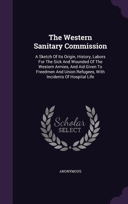 The Western Sanitary Commission: A Sketch Of Its Origin History Labors For The Sick And Wounded Of The Western Armies And Aid Given To Freedmen And
