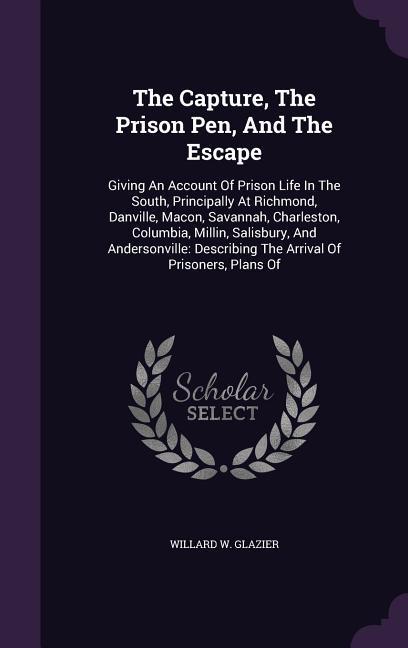 The Capture The Prison Pen And The Escape: Giving An Account Of Prison Life In The South Principally At Richmond Danville Macon Savannah Charle