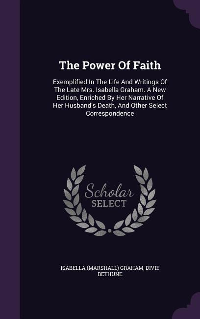 The Power Of Faith: Exemplified In The Life And Writings Of The Late Mrs. Isabella Graham. A New Edition Enriched By Her Narrative Of Her