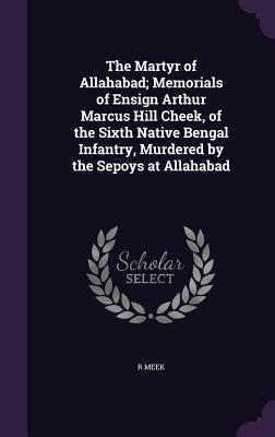 The Martyr of Allahabad; Memorials of Ensign Arthur Marcus Hill Cheek of the Sixth Native Bengal Infantry Murdered by the Sepoys at Allahabad