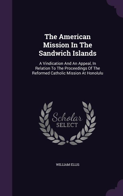 The American Mission In The Sandwich Islands: A Vindication And An Appeal In Relation To The Proceedings Of The Reformed Catholic Mission At Honolulu