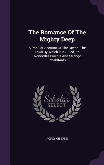 The Romance Of The Mighty Deep: A Popular Account Of The Ocean: The Laws By Which It Is Ruled Its Wonderful Powers And Strange Inhabitants