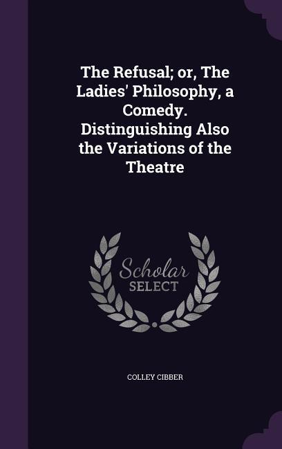 The Refusal; or The Ladies‘ Philosophy a Comedy. Distinguishing Also the Variations of the Theatre