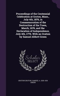 Proceedings of the Centennial Celebration at Groton Mass. July 4th 1876 in Commemoration of the Destruction of the Town March 1676 and the Declaration of Independence July 4th 1776. With an Oration by Samuel Abbott Green