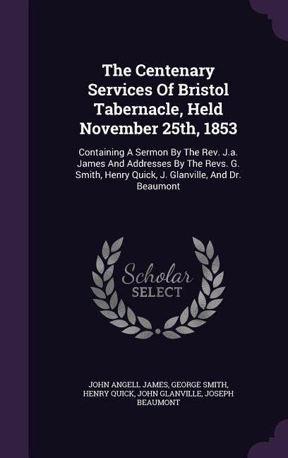 The Centenary Services Of Bristol Tabernacle Held November 25th 1853: Containing A Sermon By The Rev. J.a. James And Addresses By The Revs. G. Smith