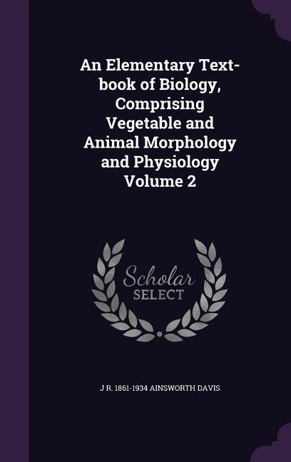 An Elementary Text-book of Biology Comprising Vegetable and Animal Morphology and Physiology Volume 2