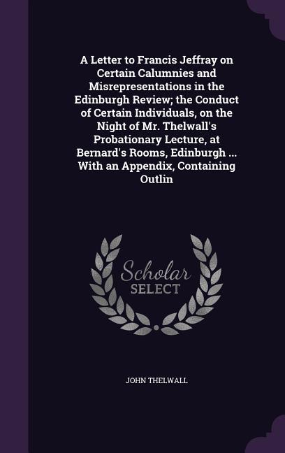 A Letter to Francis Jeffray on Certain Calumnies and Misrepresentations in the Edinburgh Review; the Conduct of Certain Individuals on the Night of Mr. Thelwall‘s Probationary Lecture at Bernard‘s Rooms Edinburgh ... With an Appendix Containing Outlin