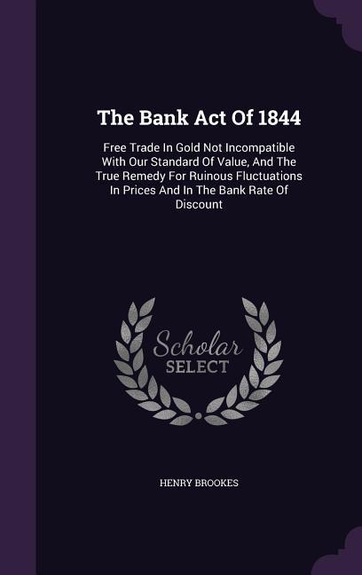The Bank Act Of 1844: Free Trade In Gold Not Incompatible With Our Standard Of Value And The True Remedy For Ruinous Fluctuations In Prices