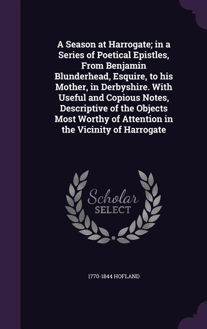 A Season at Harrogate; in a Series of Poetical Epistles From Benjamin Blunderhead  to his Mother in Derbyshire. With Useful and Copious Not