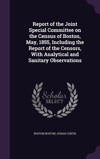 Report of the Joint Special Committee on the Census of Boston May 1855 Including the Report of the Censors With Analytical and Sanitary Observations